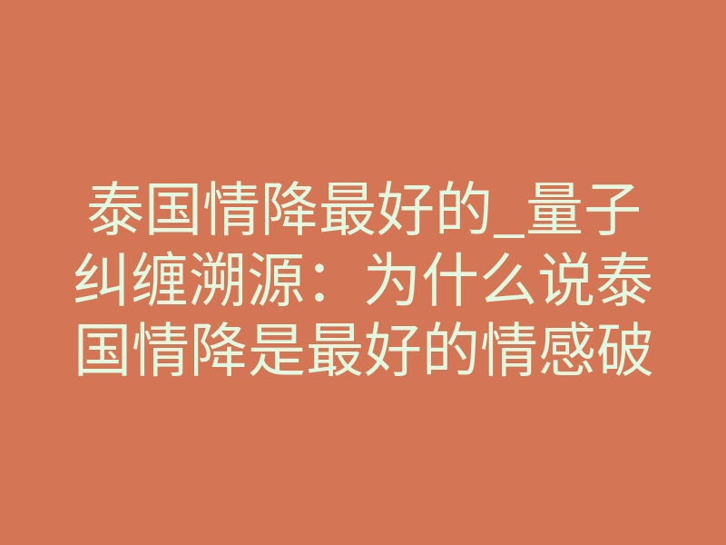 泰国情降最好的_量子纠缠溯源:为什么说泰国情降是最好的情感破壁术?