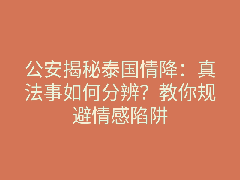 公安揭秘泰国情降:真法事如何分辨?教你规避情感陷阱