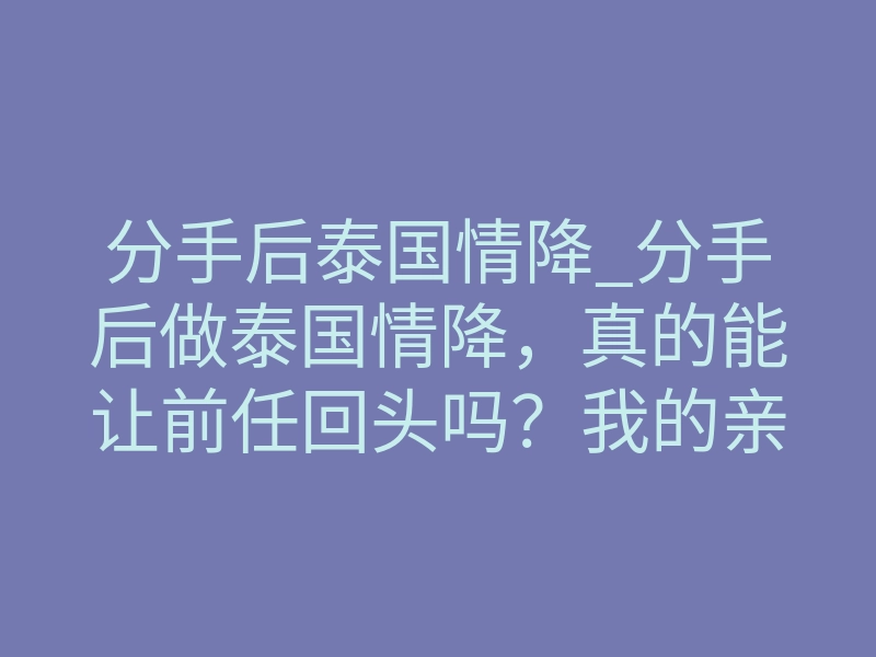 分手后泰国情降_分手后做泰国情降,真的能让前任回头吗?我的亲身经历告诉你答案