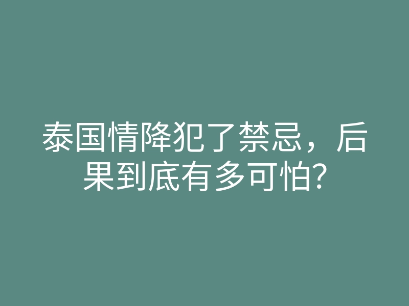 泰国情降犯了禁忌,后果到底有多可怕?