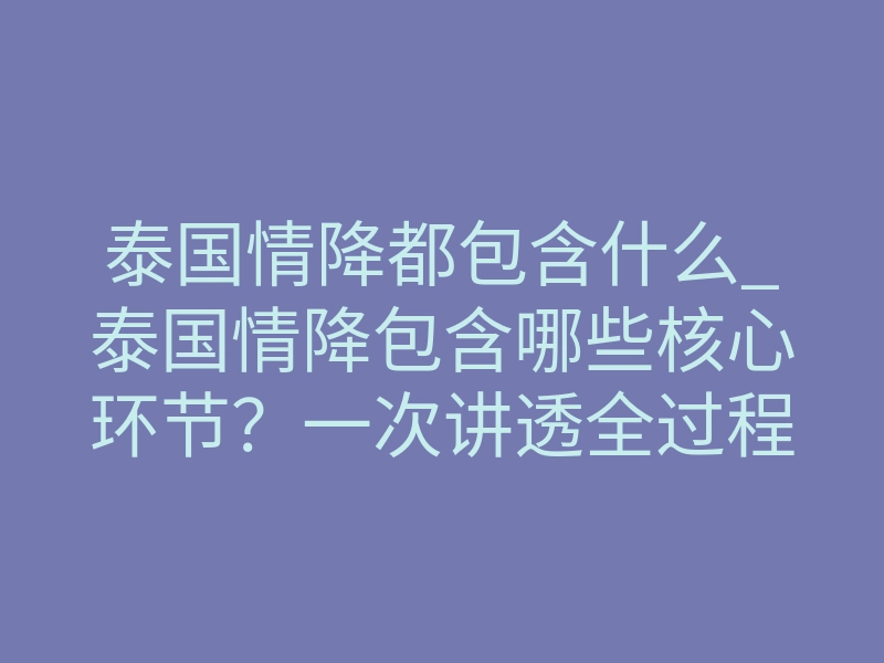 泰国情降都包含什么_泰国情降包含哪些核心环节?一次讲透全过程
