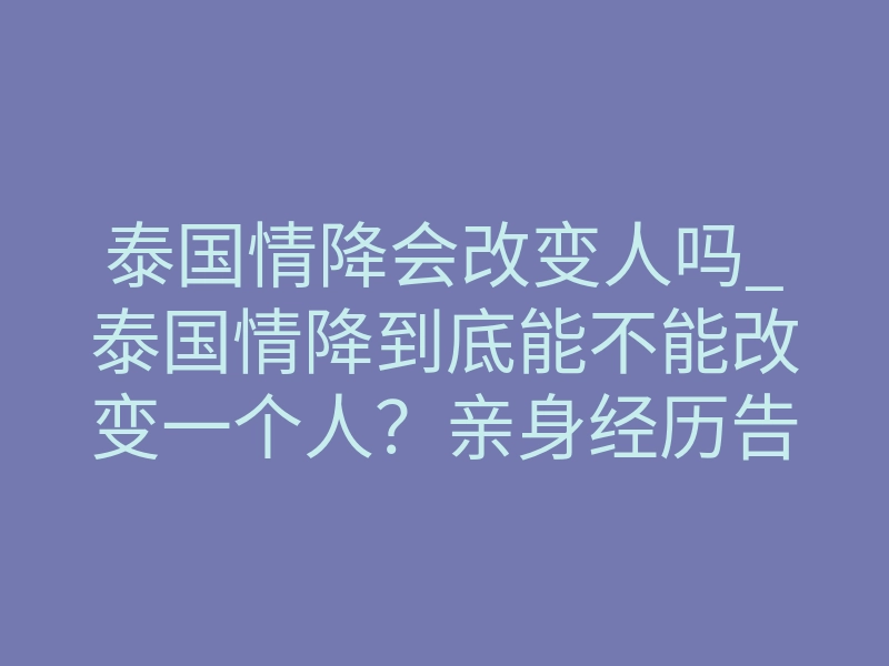 泰国情降会改变人吗_泰国情降到底能不能改变一个人?亲身经历告诉你真相