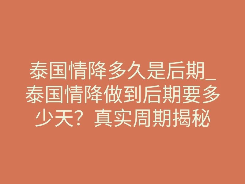 泰国情降多久是后期_泰国情降做到后期要多少天？真实周期揭秘