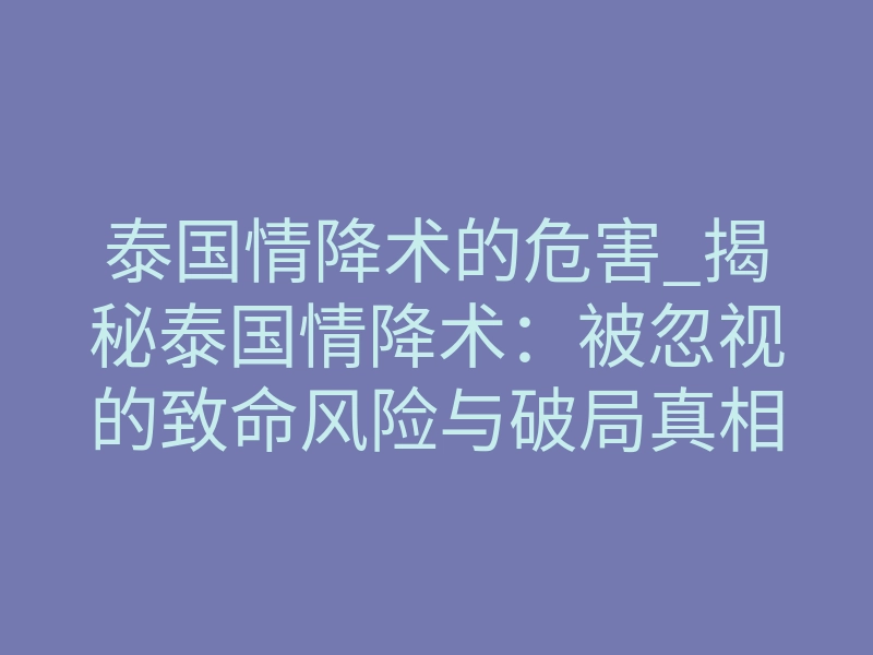 泰国情降术的危害_揭秘泰国情降术:被忽视的致命风险与破局真相