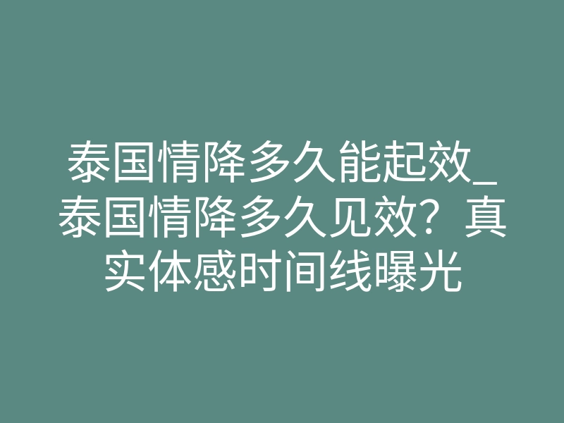 泰国情降多久能起效_泰国情降多久见效？真实体感时间线曝光