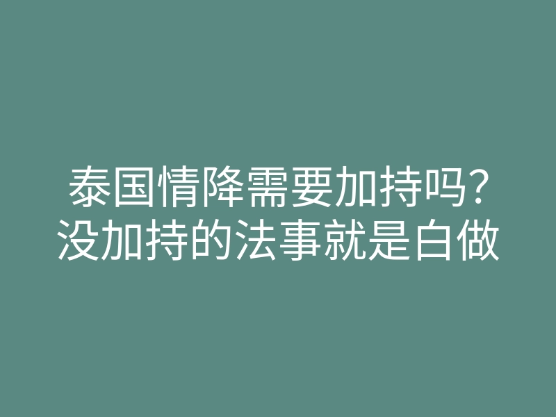 泰国情降需要加持吗?没加持的法事就是白做