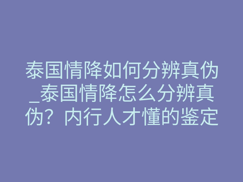 泰国情降如何分辨真伪_泰国情降怎么分辨真伪?内行人才懂的鉴定法