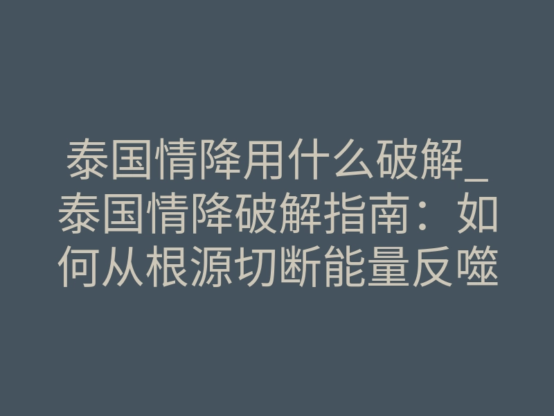泰国情降用什么破解_泰国情降破解指南:如何从根源切断能量反噬