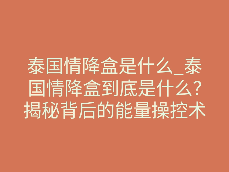 泰国情降盒是什么_泰国情降盒到底是什么?揭秘背后的能量操控术