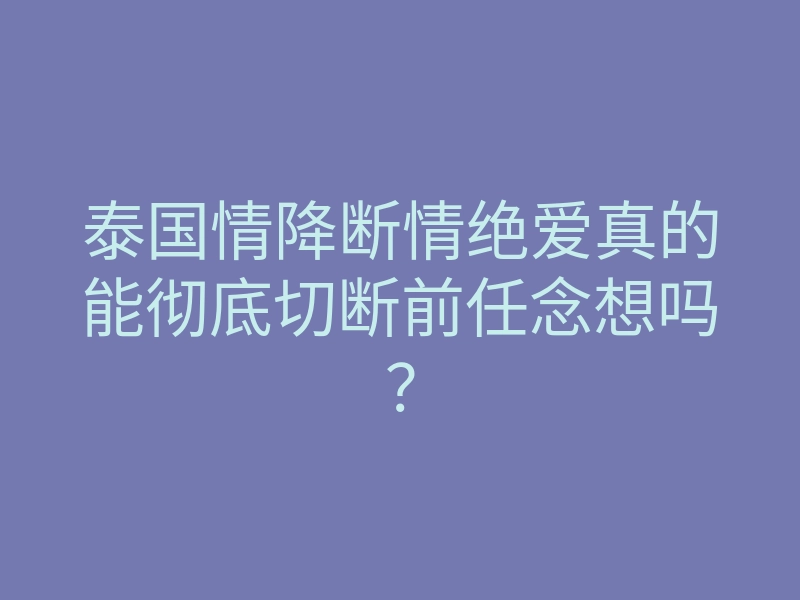 泰国情降断情绝爱真的能彻底切断前任念想吗?