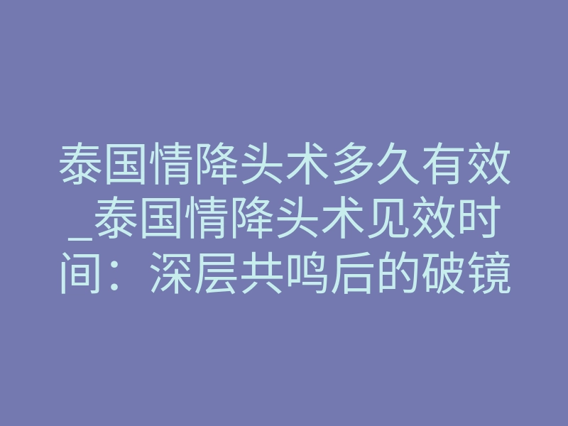 泰国情降头术多久有效_泰国情降头术见效时间:深层共鸣后的破镜重圆指南
