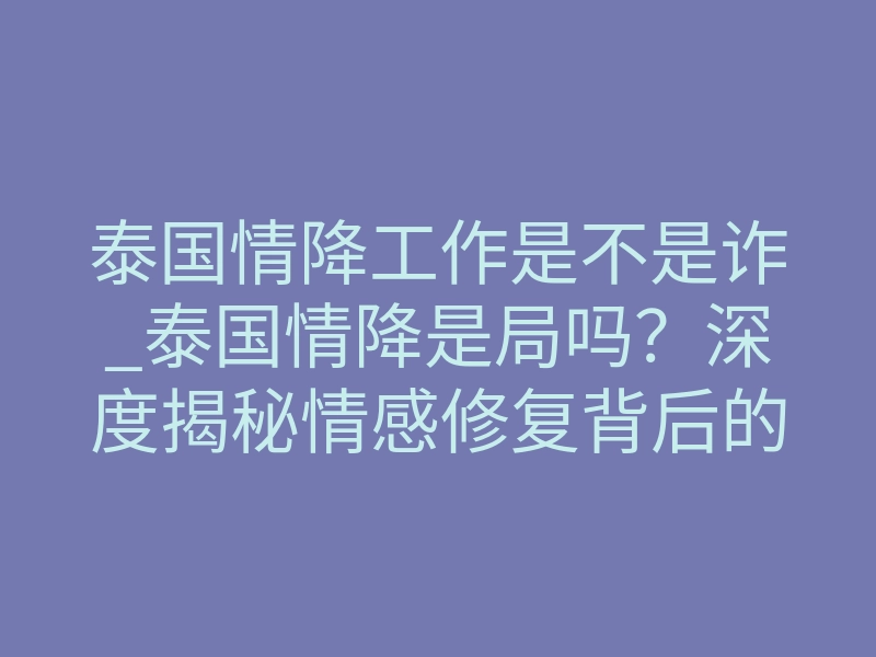 泰国情降工作是不是诈_泰国情降是局吗?深度揭秘情感修复背后的真实逻辑