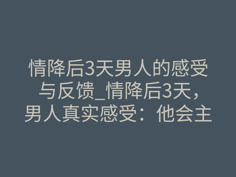 情降后3天男人的感受与反馈_情降后3天，男人真实感受：他会主动联系你吗？