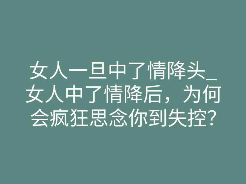 女人一旦中了情降头_女人中了情降后,为何会疯狂思念你到失控?