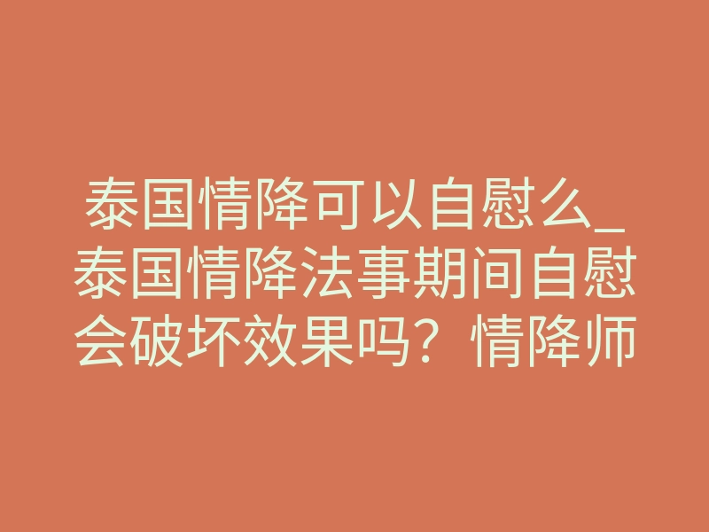 泰国情降可以自慰么_泰国情降法事期间自慰会破坏效果吗？情降师揭秘禁忌与风险