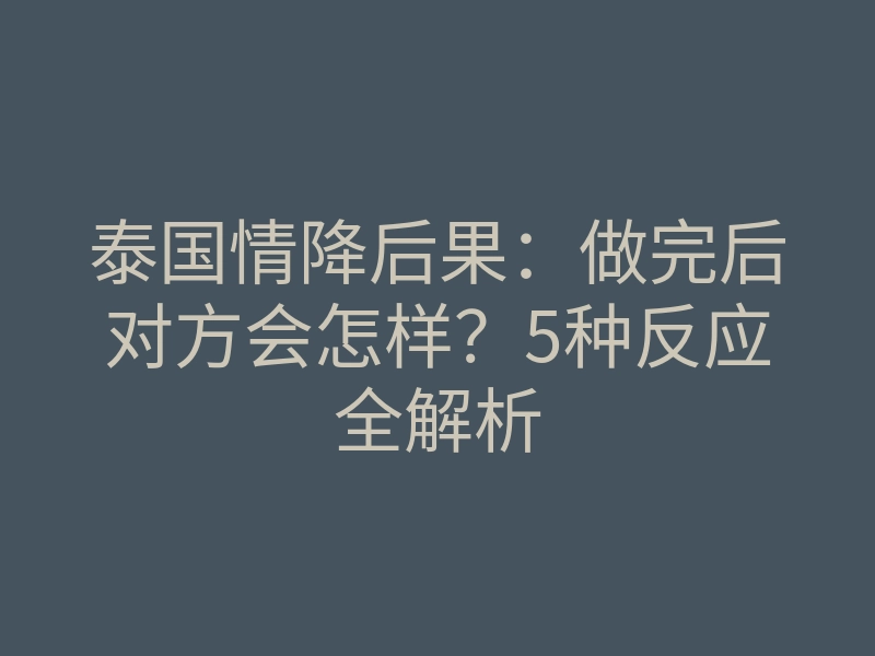 泰国情降后果:做完后对方会怎样?5种反应全解析