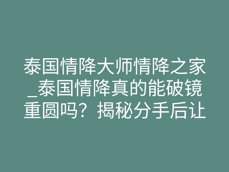 泰国情降大师情降之家_泰国情降真的能破镜重圆吗?揭秘分手后让他疯狂想你的秘密