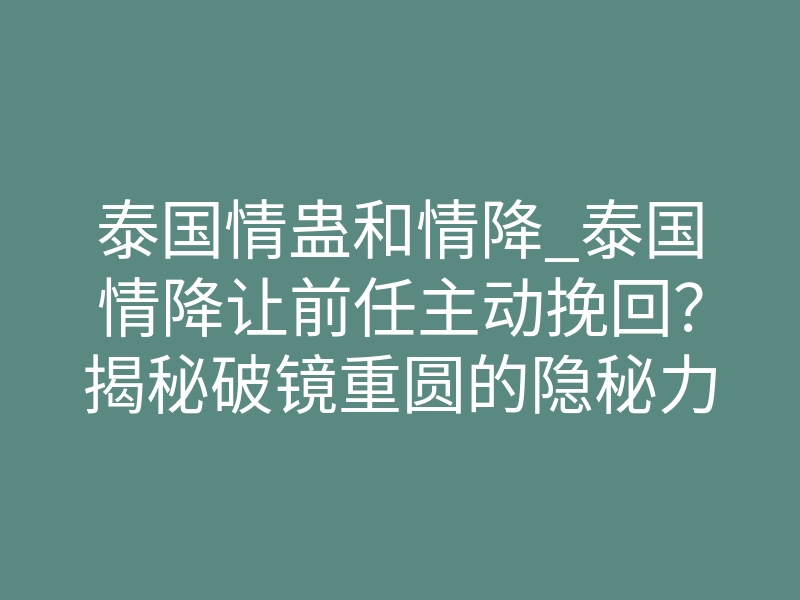 泰国情蛊和情降_泰国情降让前任主动挽回?揭秘破镜重圆的隐秘力量