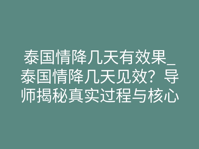 泰国情降几天有效果_泰国情降几天见效?导师揭秘真实过程与核心原理