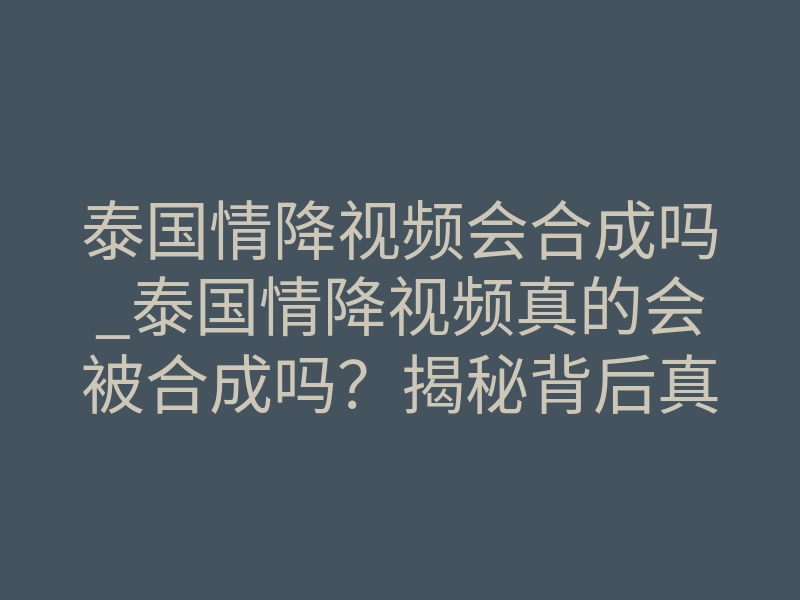泰国情降视频会合成吗_泰国情降视频真的会被合成吗？揭秘背后真相