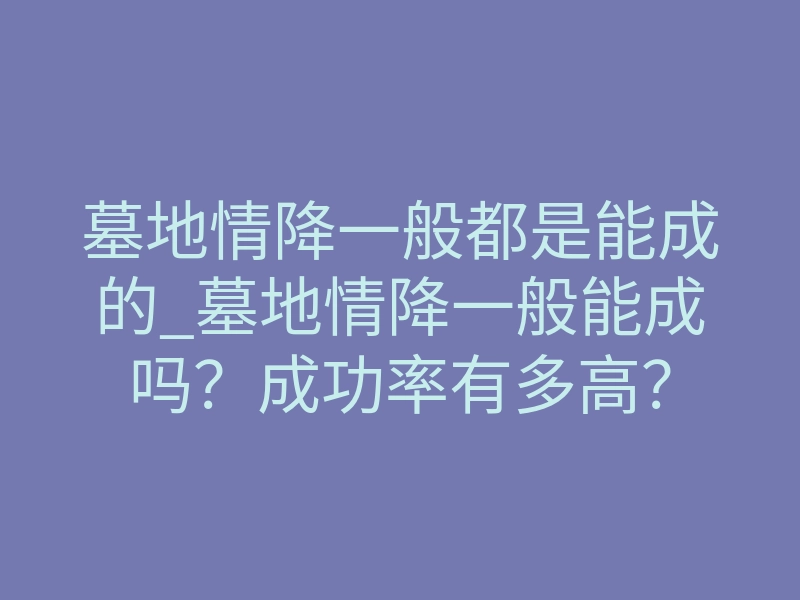 墓地情降一般都是能成的_墓地情降一般能成吗?成功率有多高?