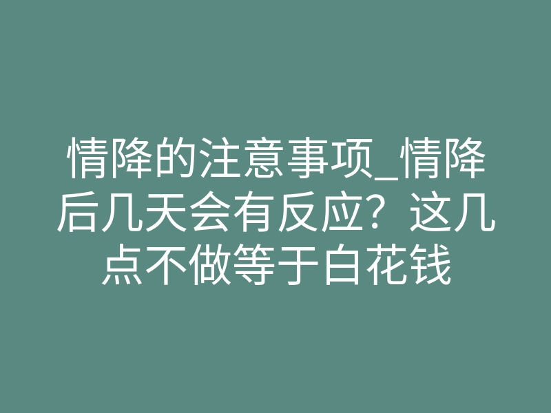 情降的注意事项_情降后几天会有反应?这几点不做等于白花钱