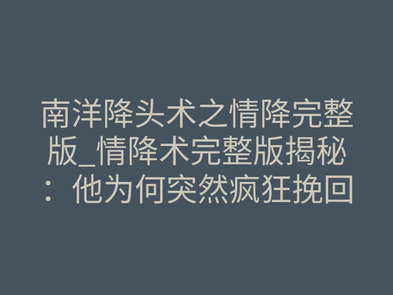 南洋降头术之情降完整版_情降术完整版揭秘:他为何突然疯狂挽回你?