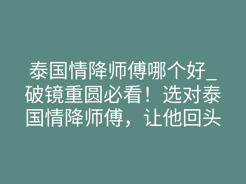 泰国情降师傅哪个好_破镜重圆必看!选对泰国情降师傅,让他回头找你
