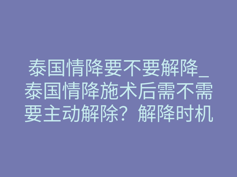 泰国情降要不要解降_泰国情降施术后需不需要主动解除？解降时机与禁忌详解