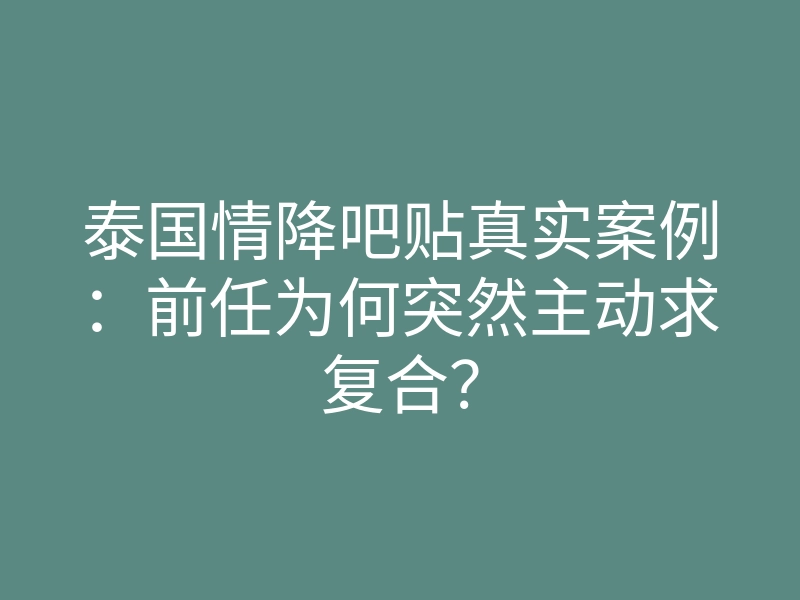 泰国情降吧贴真实案例:前任为何突然主动求复合?