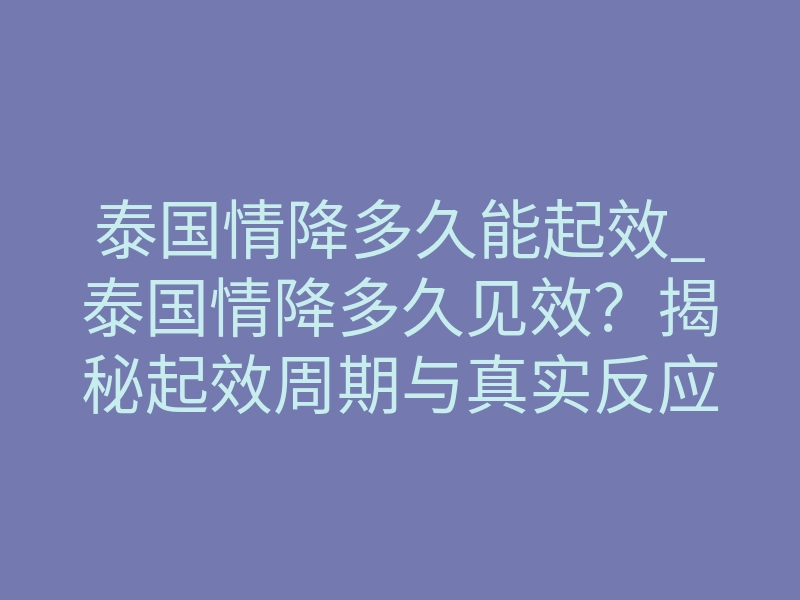 泰国情降多久能起效_泰国情降多久见效?揭秘起效周期与真实反应