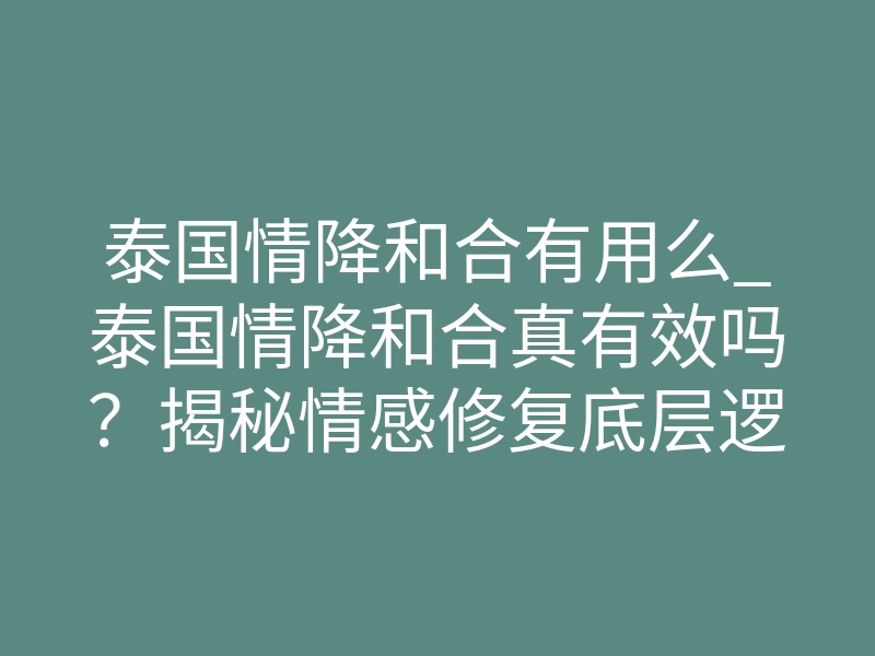 泰国情降和合有用么_泰国情降和合真有效吗?揭秘情感修复底层逻辑