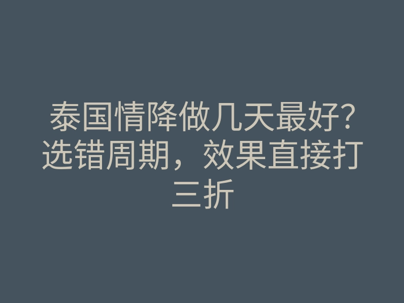 泰国情降做几天最好?选错周期,效果直接打三折