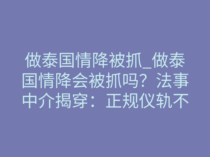 做泰国情降被抓_做泰国情降会被抓吗?法事中介揭穿:正规仪轨不触刑律