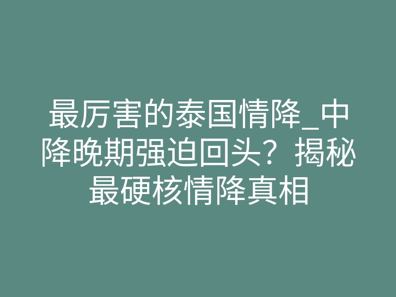 最厉害的泰国情降_中降晚期强迫回头?揭秘最硬核情降真相