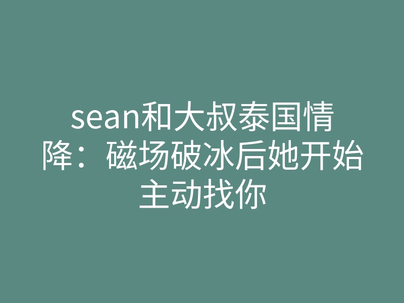 sean和大叔泰国情降：磁场破冰后她开始主动找你