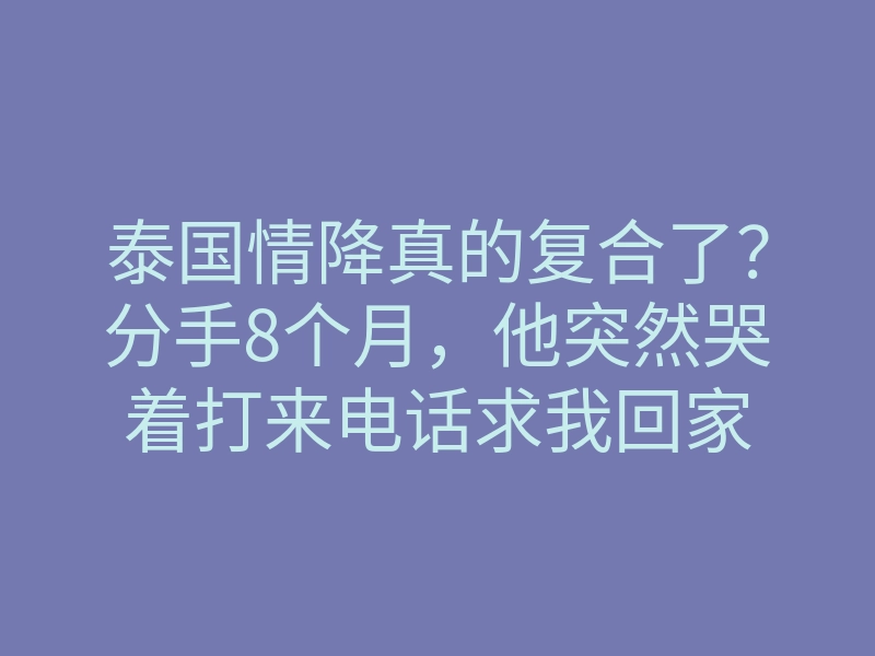 泰国情降真的复合了?分手8个月,他突然哭着打来电话求我回家