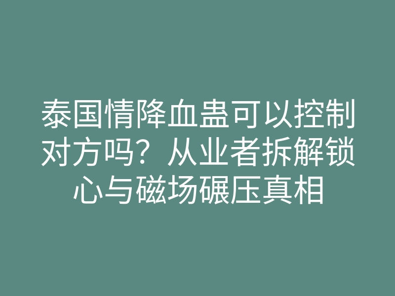 泰国情降血蛊可以控制对方吗?从业者拆解锁心与磁场碾压真相