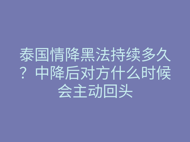 泰国情降黑法持续多久?中降后对方什么时候会主动回头