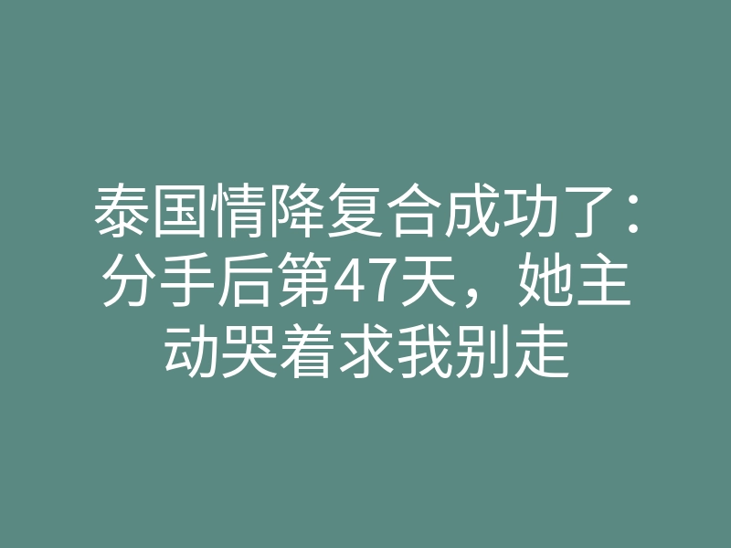 泰国情降复合成功了:分手后第47天,她主动哭着求我别走