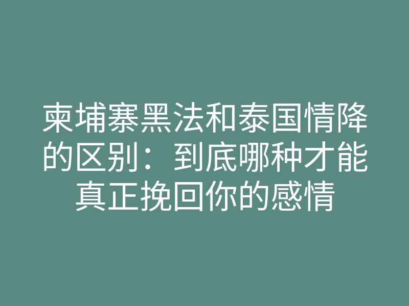 柬埔寨黑法和泰国情降的区别：到底哪种才能真正挽回你的感情
