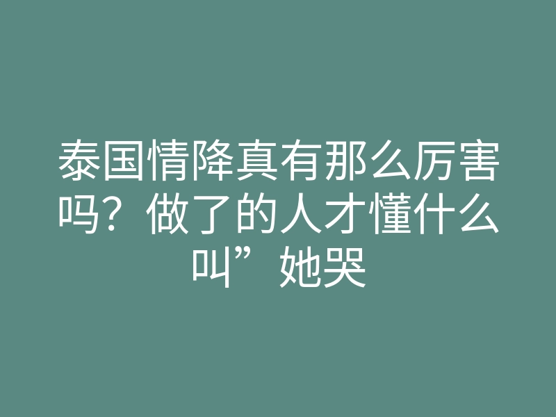 泰国情降真有那么厉害吗？做了的人才懂什么叫”她哭着要复合”