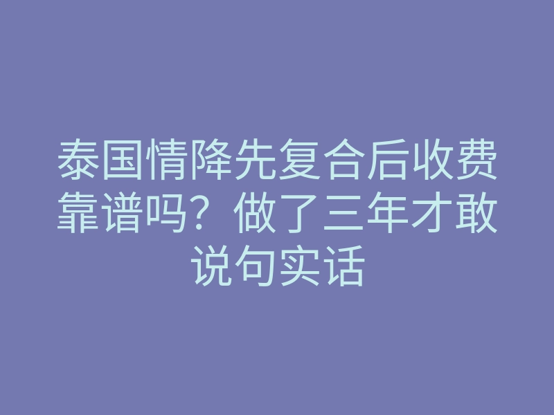 泰国情降先复合后收费靠谱吗？做了三年才敢说句实话