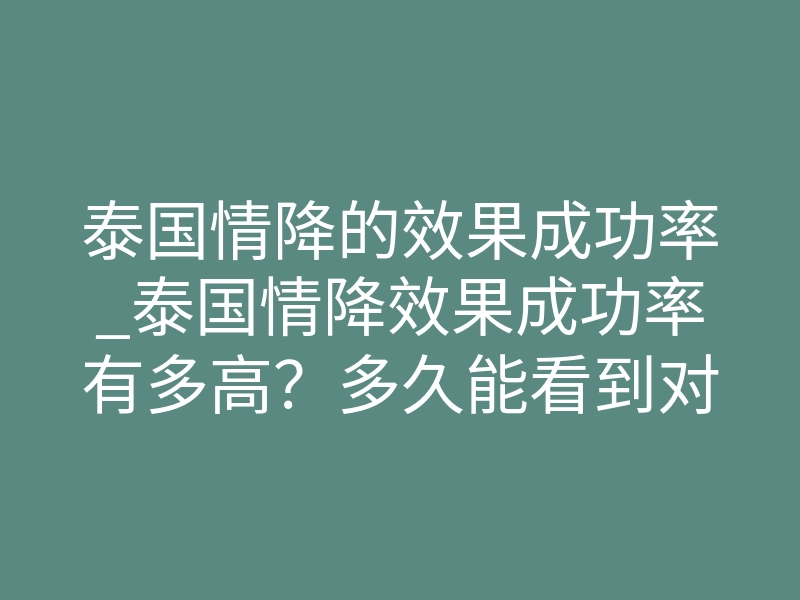 泰国情降的效果成功率_泰国情降效果成功率有多高?多久能看到对方主动联系