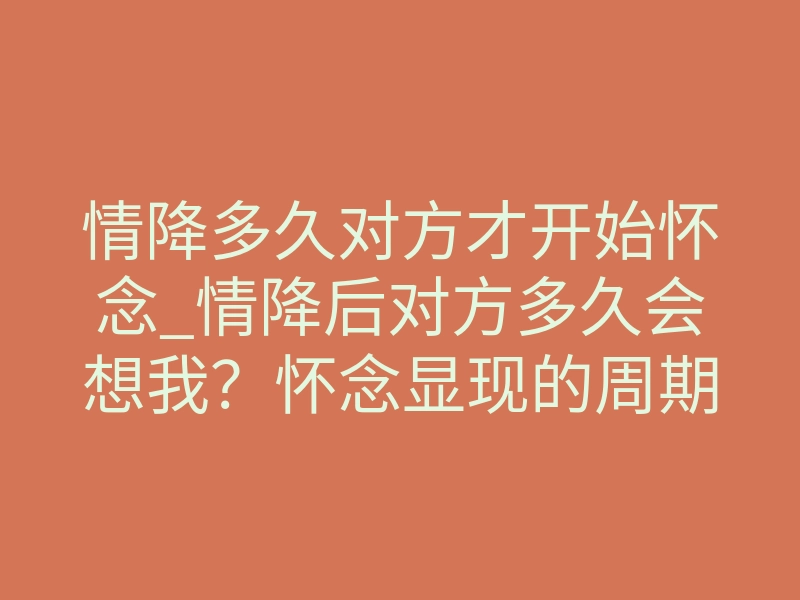 情降多久对方才开始怀念_情降后对方多久会想我?怀念显现的周期与体感差异说透