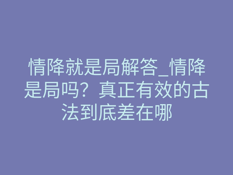情降就是局解答_情降是局吗?真正有效的古法到底差在哪