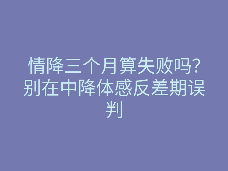 情降三个月算失败吗?别在中降体感反差期误判